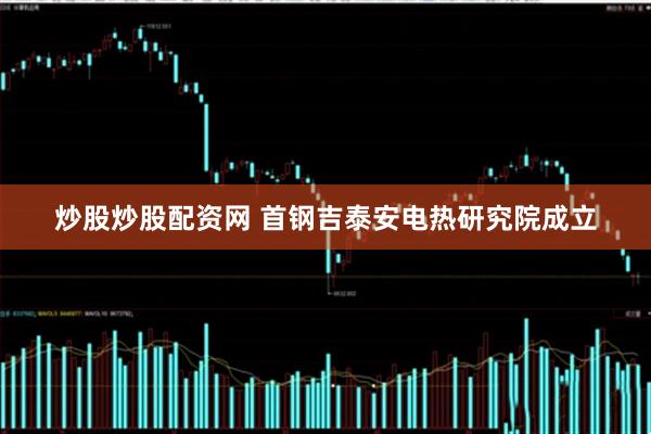 炒股炒股配资网 首钢吉泰安电热研究院成立