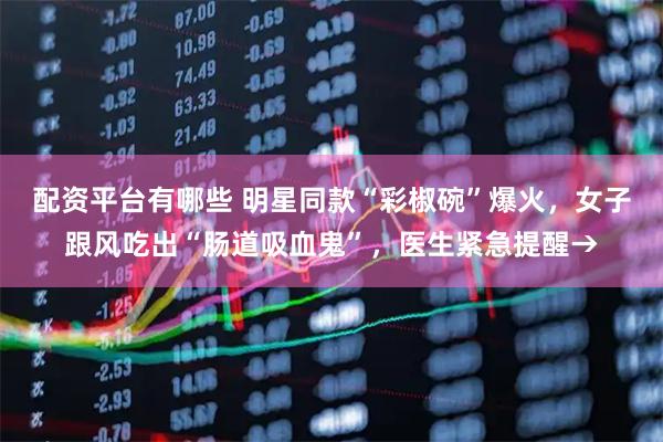 配资平台有哪些 明星同款“彩椒碗”爆火，女子跟风吃出“肠道吸血鬼”，医生紧急提醒→