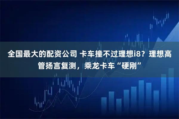 全国最大的配资公司 卡车撞不过理想i8？理想高管扬言复测，乘龙卡车“硬刚”