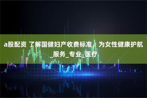 a股配资 了解国健妇产收费标准，为女性健康护航_服务_专业_医疗