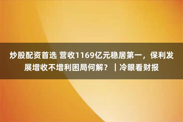 炒股配资首选 营收1169亿元稳居第一，保利发展增收不增利困局何解？｜冷眼看财报