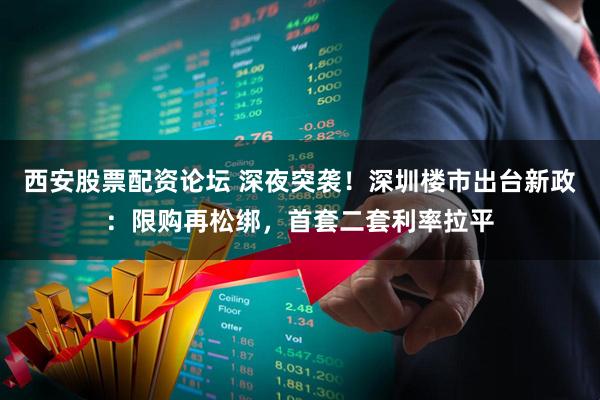 西安股票配资论坛 深夜突袭！深圳楼市出台新政：限购再松绑，首套二套利率拉平