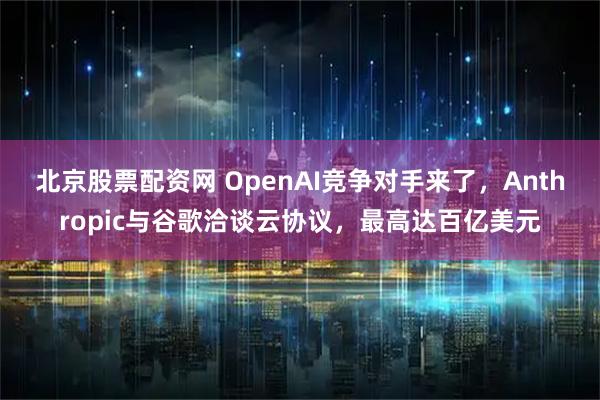 北京股票配资网 OpenAI竞争对手来了，Anthropic与谷歌洽谈云协议，最高达百亿美元