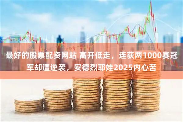 最好的股票配资网站 高开低走，连获两1000赛冠军却遭逆袭，安德烈耶娃2025内心苦