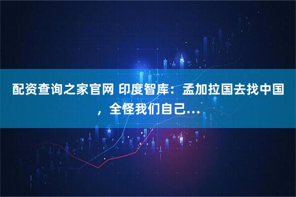配资查询之家官网 印度智库：孟加拉国去找中国，全怪我们自己…