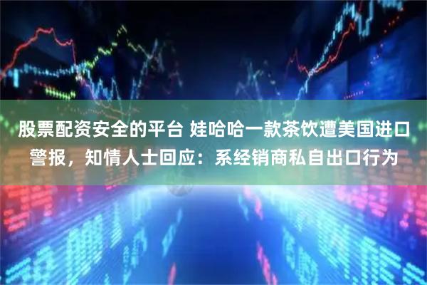 股票配资安全的平台 娃哈哈一款茶饮遭美国进口警报，知情人士回应：系经销商私自出口行为