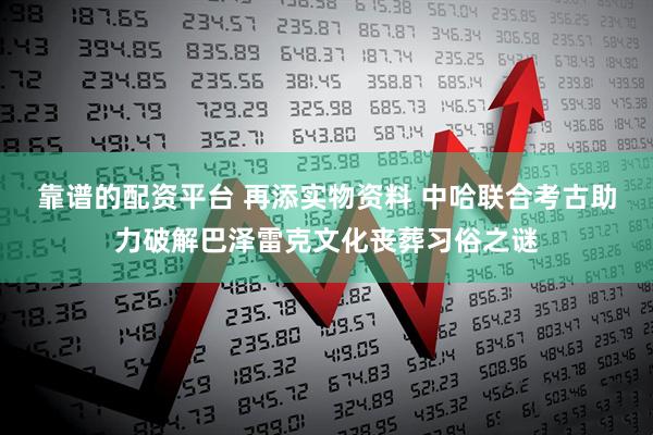 靠谱的配资平台 再添实物资料 中哈联合考古助力破解巴泽雷克文化丧葬习俗之谜