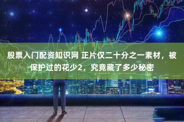 股票入门配资知识网 正片仅二十分之一素材，被保护过的花少2，究竟藏了多少秘密