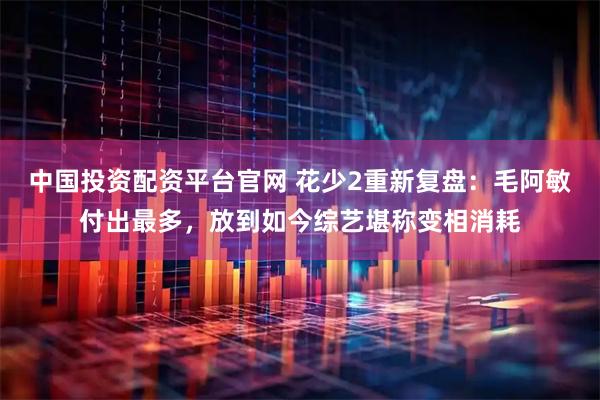 中国投资配资平台官网 花少2重新复盘：毛阿敏付出最多，放到如今综艺堪称变相消耗